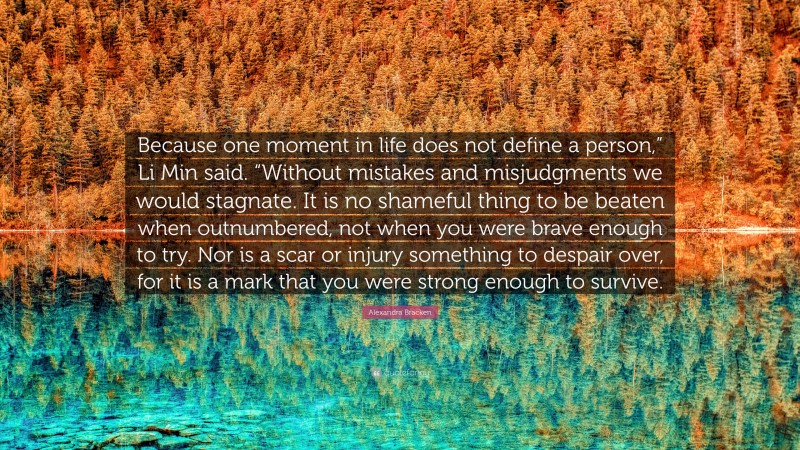 Alexandra Bracken Quote: “Because one moment in life does not define a person,” Li Min said. “Without mistakes and misjudgments we would stagnate. It is no shameful thing to be beaten when outnumbered, not when you were brave enough to try. Nor is a scar or injury something to despair over, for it is a mark that you were strong enough to survive.”