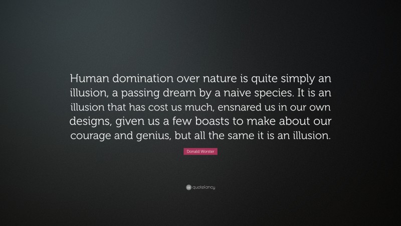 Donald Worster Quote: “Human domination over nature is quite simply an illusion, a passing dream by a naive species. It is an illusion that has cost us much, ensnared us in our own designs, given us a few boasts to make about our courage and genius, but all the same it is an illusion.”