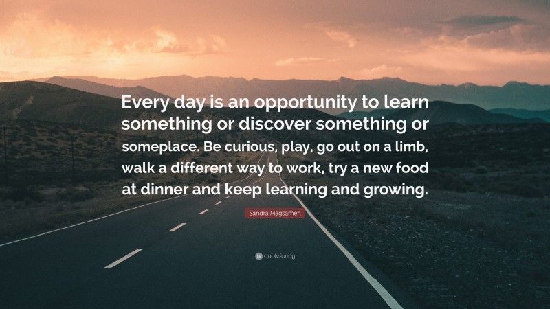 Sandra Magsamen Quote: “Every day is an opportunity to learn something or discover something or someplace. Be curious, play, go out on a limb, walk a different way to work, try a new food at dinner and keep learning and growing.”