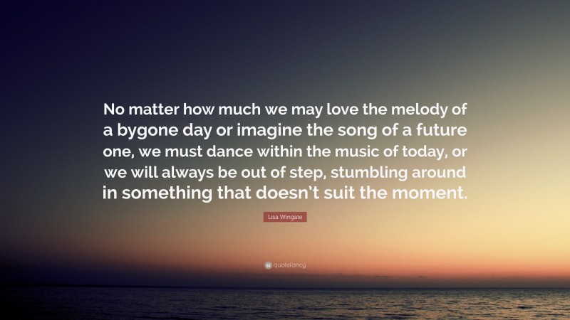 Lisa Wingate Quote: “No matter how much we may love the melody of a bygone day or imagine the song of a future one, we must dance within the music of today, or we will always be out of step, stumbling around in something that doesn’t suit the moment.”