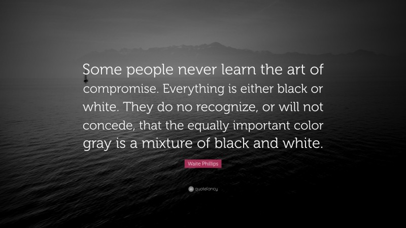 Waite Phillips Quote: “Some people never learn the art of compromise. Everything is either black or white. They do no recognize, or will not concede, that the equally important color gray is a mixture of black and white.”