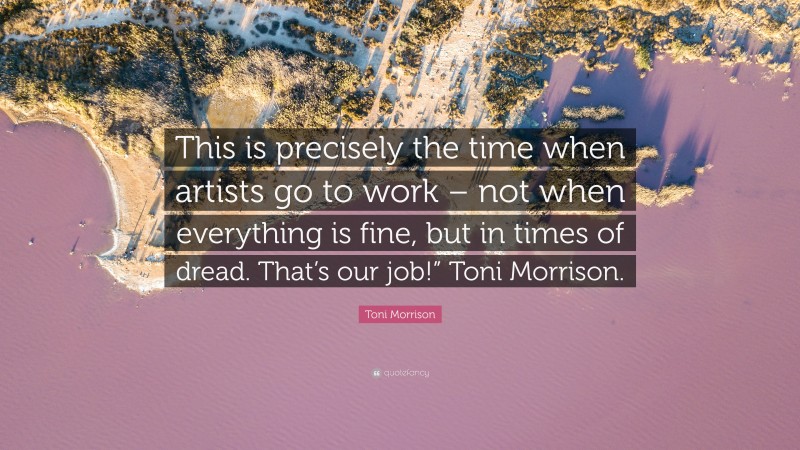 Toni Morrison Quote: “This is precisely the time when artists go to work – not when everything is fine, but in times of dread. That’s our job!” Toni Morrison.”