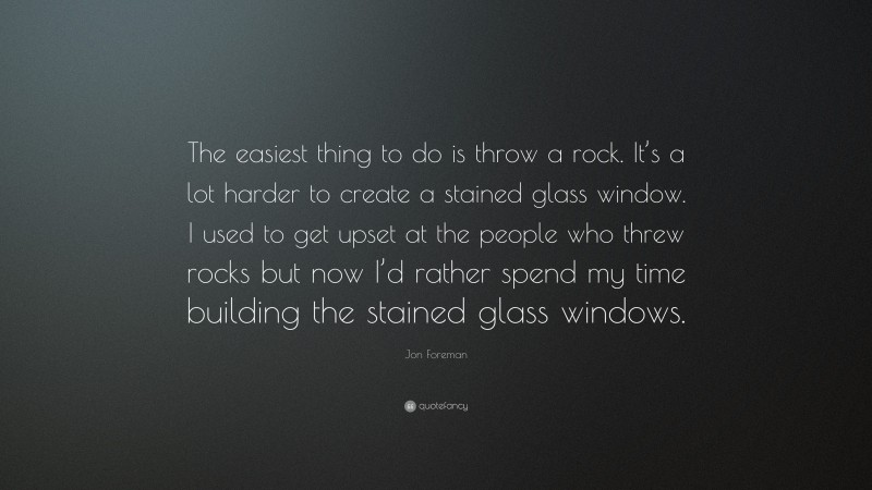 Jon Foreman Quote: “The easiest thing to do is throw a rock. It’s a lot harder to create a stained glass window. I used to get upset at the people who threw rocks but now I’d rather spend my time building the stained glass windows.”