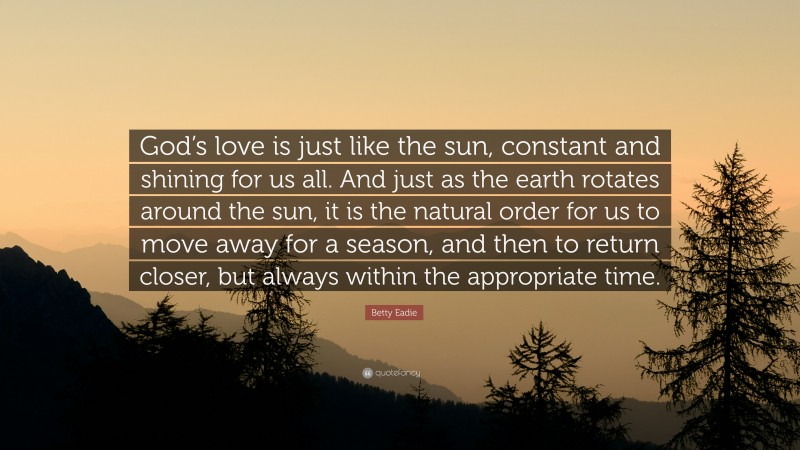 Betty Eadie Quote: “God’s love is just like the sun, constant and shining for us all. And just as the earth rotates around the sun, it is the natural order for us to move away for a season, and then to return closer, but always within the appropriate time.”
