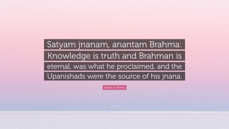 Pavan K. Varma Quote: “Satyam jnanam, anantam Brahma: Knowledge is truth and Brahman is eternal, was what he proclaimed, and the Upanishads were the source of his jnana.”