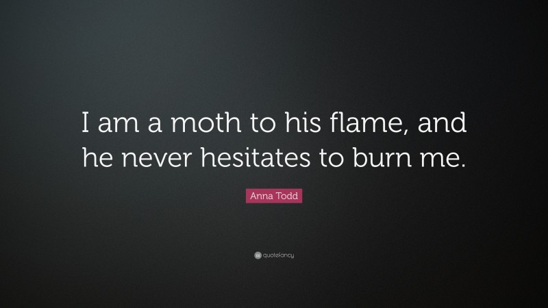 Anna Todd Quote: “I am a moth to his flame, and he never hesitates to burn me.”