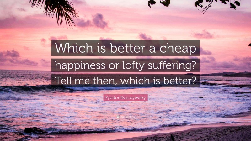 Fyodor Dostoyevsky Quote: “Which is better a cheap happiness or lofty suffering? Tell me then, which is better?”