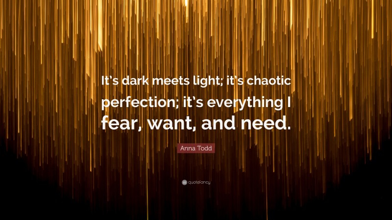 Anna Todd Quote: “It’s dark meets light; it’s chaotic perfection; it’s everything I fear, want, and need.”