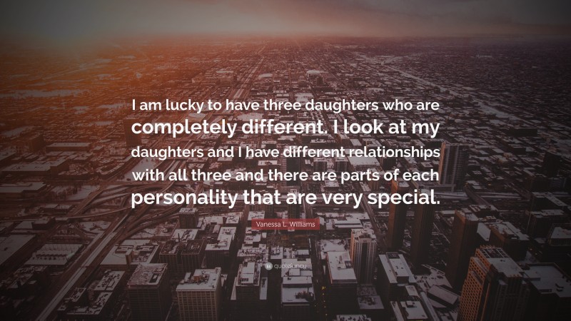 Vanessa L. Williams Quote: “I am lucky to have three daughters who are completely different. I look at my daughters and I have different relationships with all three and there are parts of each personality that are very special.”