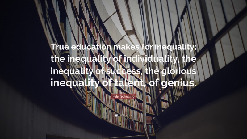 Felix Schelling Quote: “True education makes for inequality; the inequality of individuality, the inequality of success, the glorious inequality of talent, of genius.”