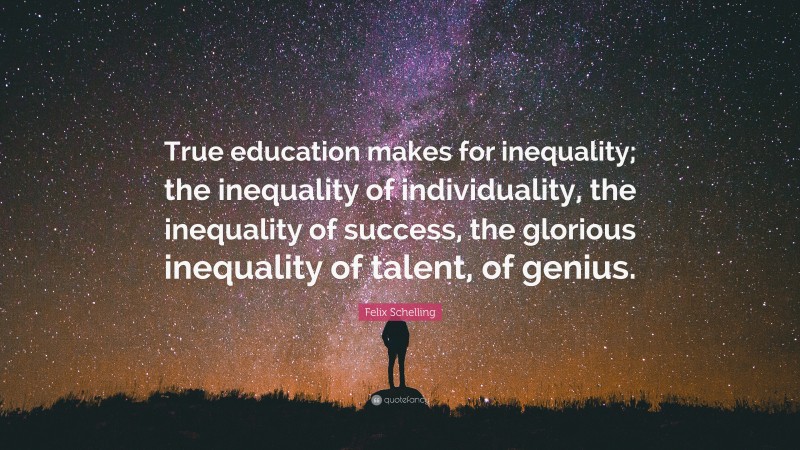 Felix Schelling Quote: “True education makes for inequality; the inequality of individuality, the inequality of success, the glorious inequality of talent, of genius.”
