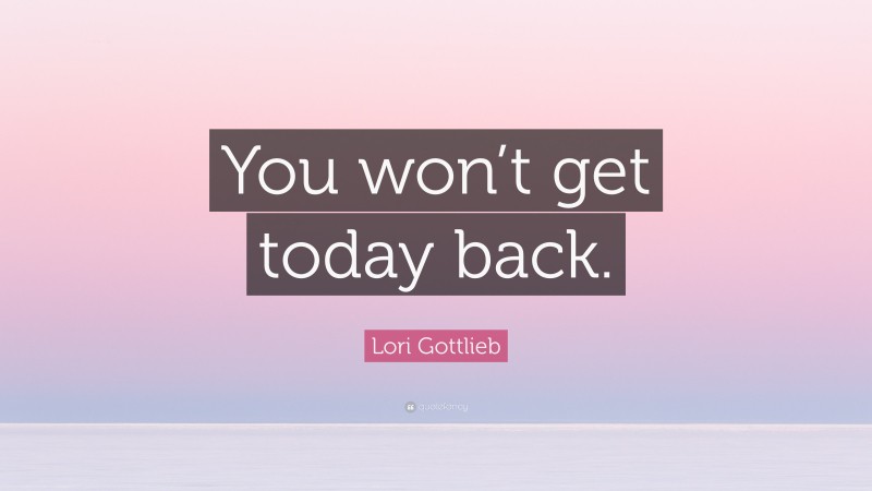 Lori Gottlieb Quote: “You won’t get today back.”
