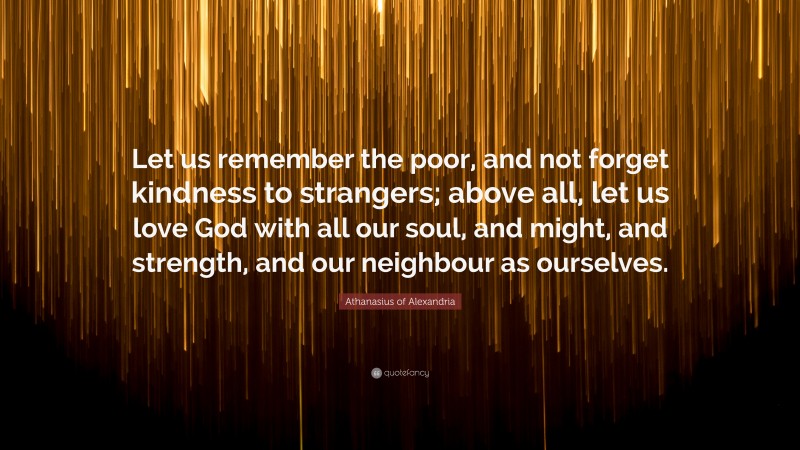 Athanasius of Alexandria Quote: “Let us remember the poor, and not forget kindness to strangers; above all, let us love God with all our soul, and might, and strength, and our neighbour as ourselves.”