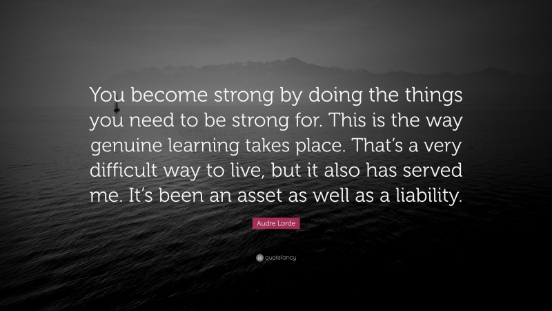 Audre Lorde Quote: “You become strong by doing the things you need to be strong for. This is the way genuine learning takes place. That’s a very difficult way to live, but it also has served me. It’s been an asset as well as a liability.”