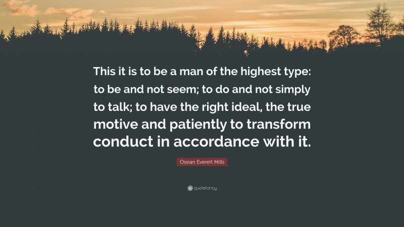 Ossian Everett Mills Quote: “This it is to be a man of the highest type: to be and not seem; to do and not simply to talk; to have the right ideal, the true motive and patiently to transform conduct in accordance with it.”
