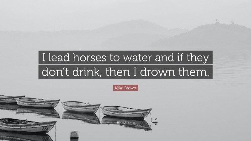 Mike Brown Quote: “I lead horses to water and if they don’t drink, then I drown them.”