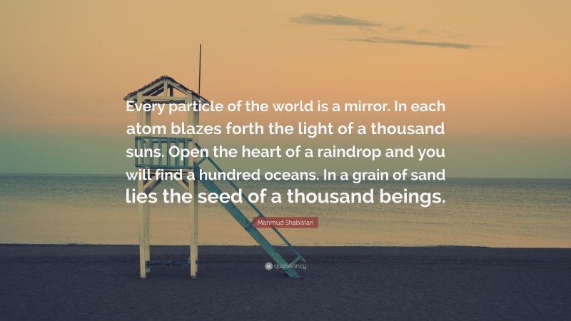Mahmud Shabistari Quote: “Every particle of the world is a mirror. In each atom blazes forth the light of a thousand suns. Open the heart of a raindrop and you will find a hundred oceans. In a grain of sand lies the seed of a thousand beings.”