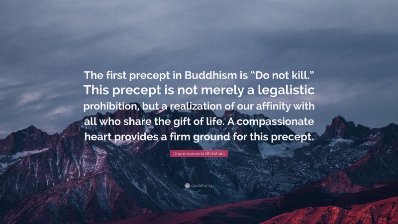 Dhammananda Bhikkhuni Quote: “The first precept in Buddhism is “Do not kill.” This precept is not merely a legalistic prohibition, but a realization of our affinity with all who share the gift of life. A compassionate heart provides a firm ground for this precept.”