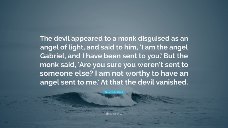 Benedicta Ward Quote: “The devil appeared to a monk disguised as an angel of light, and said to him, ‘I am the angel Gabriel, and I have been sent to you.’ But the monk said, ‘Are you sure you weren’t sent to someone else? I am not worthy to have an angel sent to me.’ At that the devil vanished.”