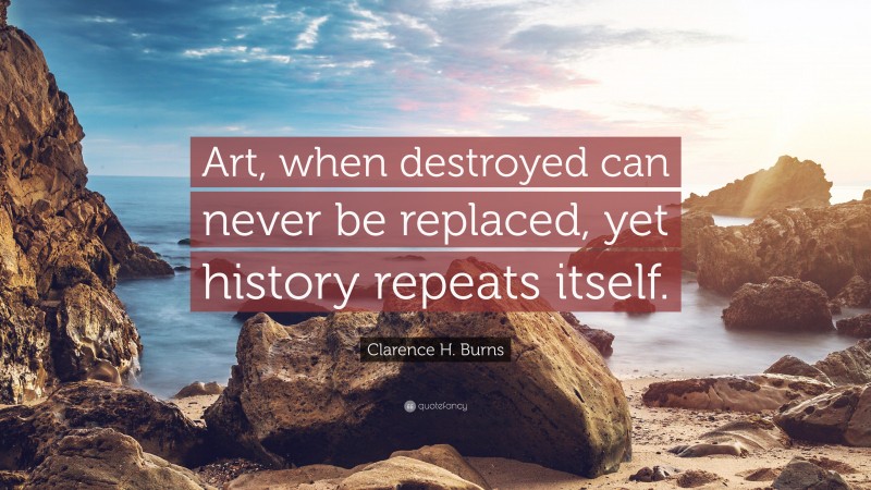 Clarence H. Burns Quote: “Art, when destroyed can never be replaced, yet history repeats itself.”