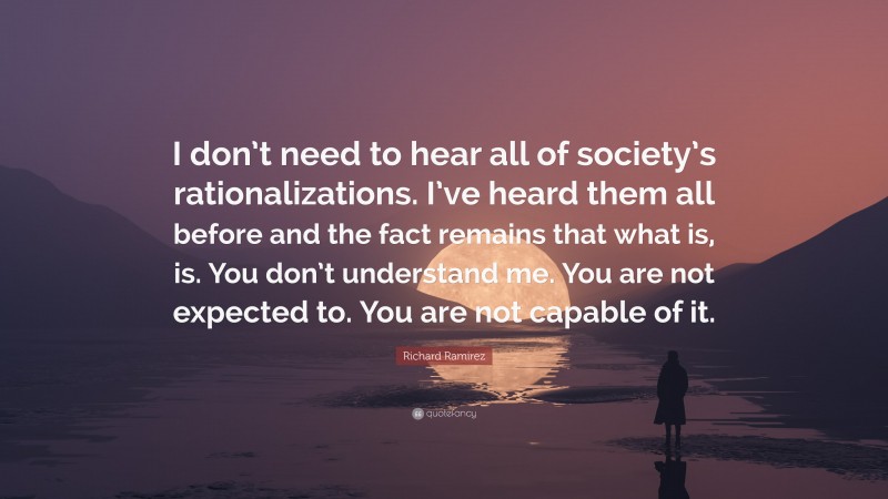 Richard Ramirez Quote: “I don’t need to hear all of society’s rationalizations. I’ve heard them all before and the fact remains that what is, is. You don’t understand me. You are not expected to. You are not capable of it.”