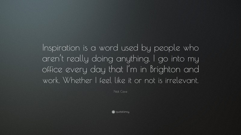 Nick Cave Quote: “Inspiration is a word used by people who aren’t really doing anything. I go into my office every day that I’m in Brighton and work. Whether I feel like it or not is irrelevant.”