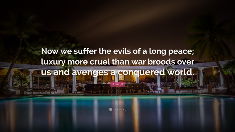 Juvenal Quote: “Now we suffer the evils of a long peace; luxury more cruel than war broods over us and avenges a conquered world.”