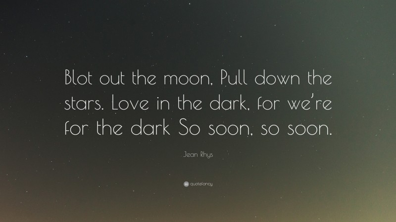 Jean Rhys Quote: “Blot out the moon, Pull down the stars. Love in the dark, for we’re for the dark So soon, so soon.”