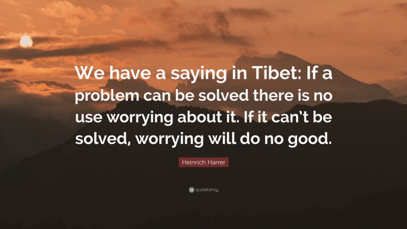 Heinrich Harrer Quote: “We have a saying in Tibet: If a problem can be solved there is no use worrying about it. If it can’t be solved, worrying will do no good.”