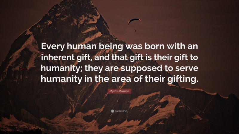 Myles Munroe Quote: “Every human being was born with an inherent gift, and that gift is their gift to humanity; they are supposed to serve humanity in the area of their gifting.”