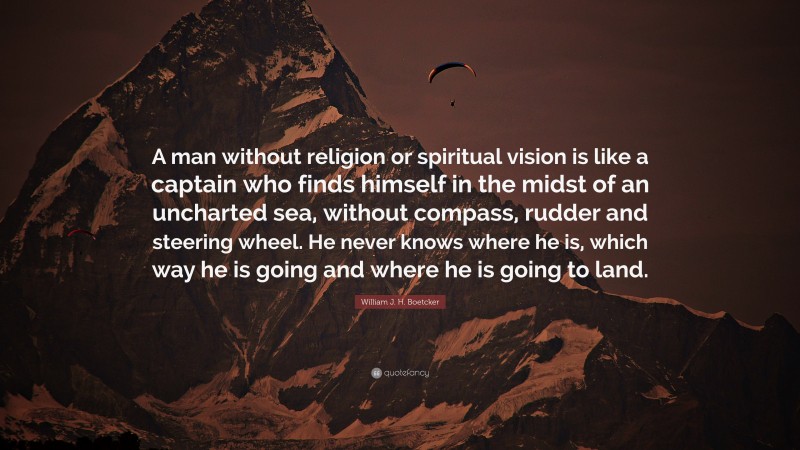 William J. H. Boetcker Quote: “A man without religion or spiritual vision is like a captain who finds himself in the midst of an uncharted sea, without compass, rudder and steering wheel. He never knows where he is, which way he is going and where he is going to land.”
