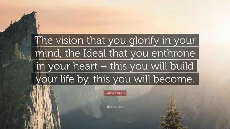 James Allen Quote: “The vision that you glorify in your mind, the Ideal that you enthrone in your heart – this you will build your life by, this you will become.”
