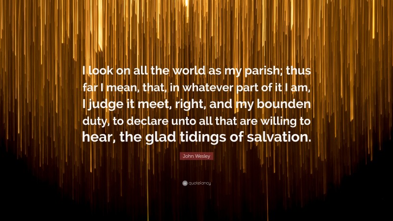 John Wesley Quote: “I look on all the world as my parish; thus far I mean, that, in whatever part of it I am, I judge it meet, right, and my bounden duty, to declare unto all that are willing to hear, the glad tidings of salvation.”