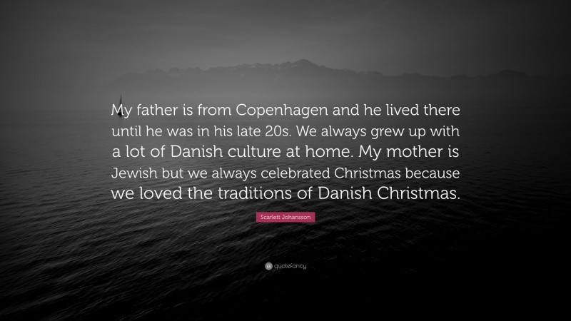 Scarlett Johansson Quote: “My father is from Copenhagen and he lived there until he was in his late 20s. We always grew up with a lot of Danish culture at home. My mother is Jewish but we always celebrated Christmas because we loved the traditions of Danish Christmas.”