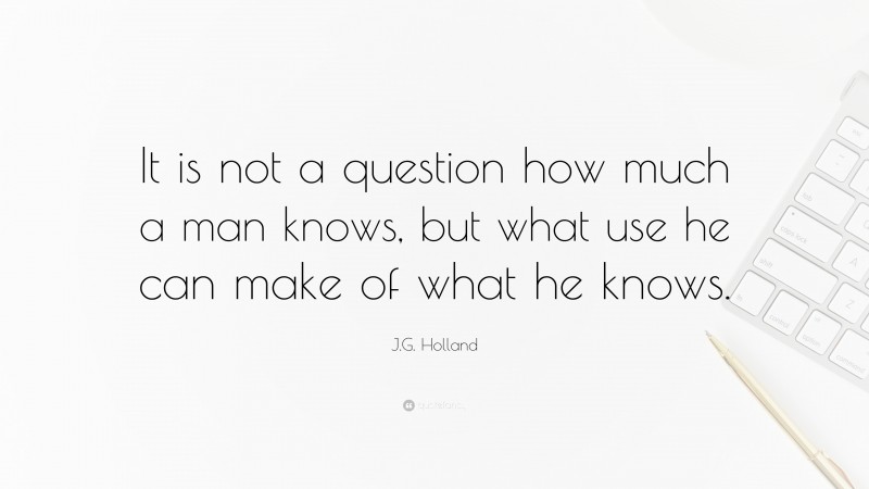 J.G. Holland Quote: “It is not a question how much a man knows, but what use he can make of what he knows.”