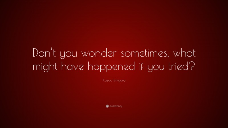 Kazuo Ishiguro Quote: “Don’t you wonder sometimes, what might have happened if you tried?”