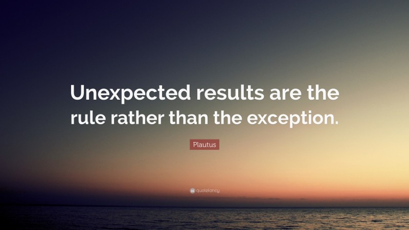 Plautus Quote: “Unexpected results are the rule rather than the exception.”
