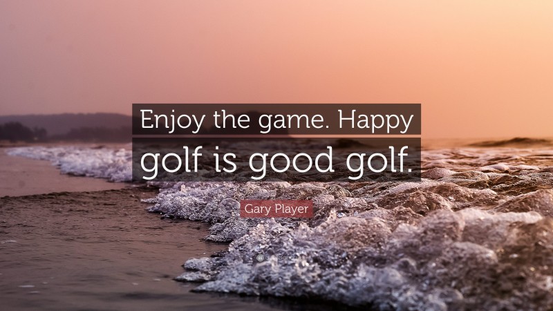 Gary Player Quote: “Enjoy the game. Happy golf is good golf.”