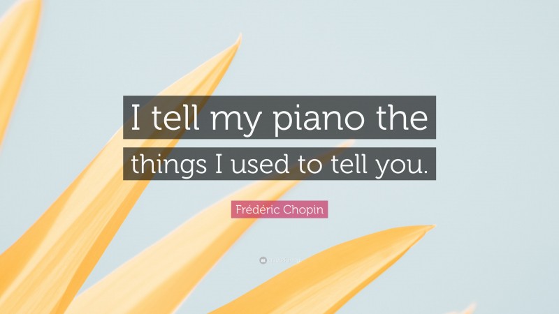 Frédéric Chopin Quote: “I tell my piano the things I used to tell you.”