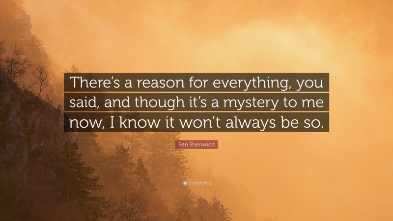 Ben Sherwood Quote: “There’s a reason for everything, you said, and though it’s a mystery to me now, I know it won’t always be so.”