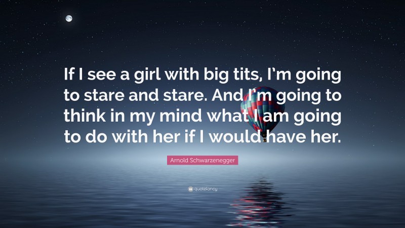 Arnold Schwarzenegger Quote: “If I see a girl with big tits, I’m going to stare and stare. And I’m going to think in my mind what I am going to do with her if I would have her.”
