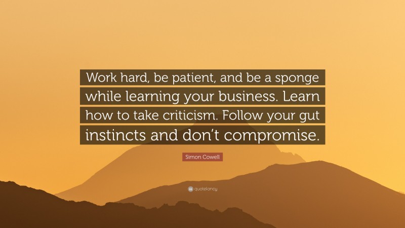 Simon Cowell Quote: “Work hard, be patient, and be a sponge while learning your business. Learn how to take criticism. Follow your gut instincts and don’t compromise.”