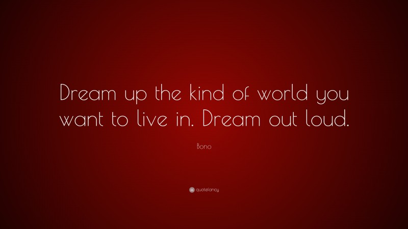 Bono Quote: “Dream up the kind of world you want to live in. Dream out loud.”