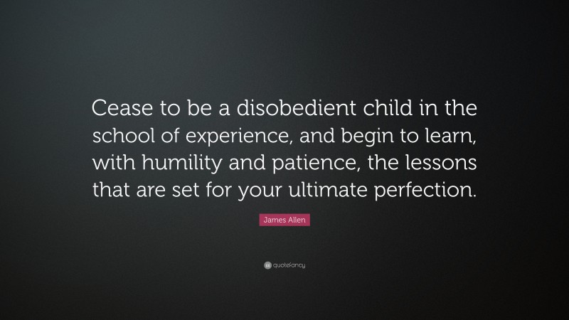 James Allen Quote: “Cease to be a disobedient child in the school of experience, and begin to learn, with humility and patience, the lessons that are set for your ultimate perfection.”