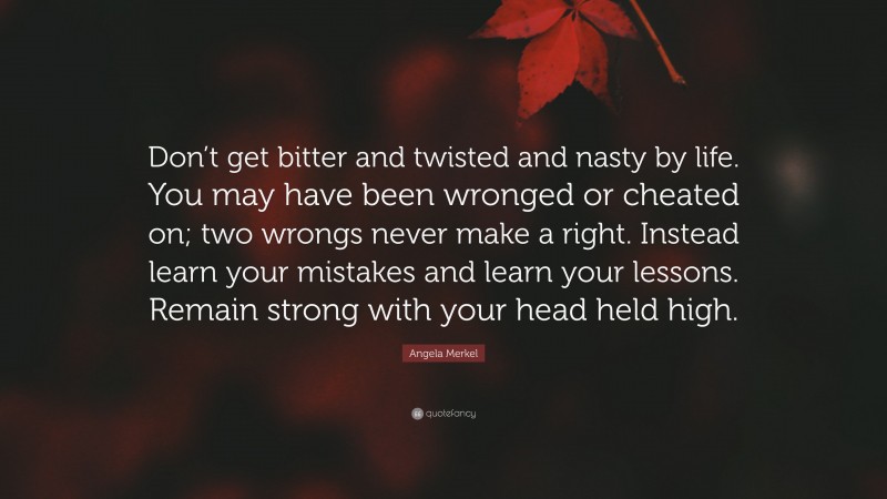 Angela Merkel Quote: “Don’t get bitter and twisted and nasty by life. You may have been wronged or cheated on; two wrongs never make a right. Instead learn your mistakes and learn your lessons. Remain strong with your head held high.”