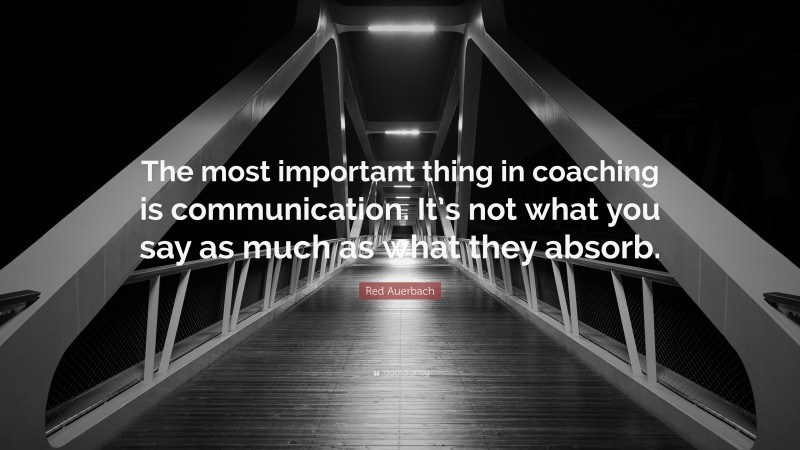 Red Auerbach Quote: “The most important thing in coaching is communication. It’s not what you say as much as what they absorb.”