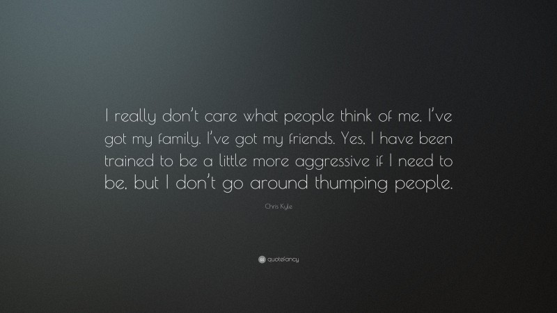 Chris Kyle Quote: “I really don’t care what people think of me. I’ve got my family. I’ve got my friends. Yes, I have been trained to be a little more aggressive if I need to be, but I don’t go around thumping people.”