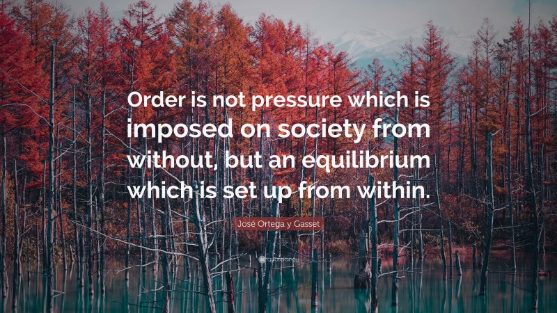 José Ortega y Gasset Quote: “Order is not pressure which is imposed on society from without, but an equilibrium which is set up from within.”