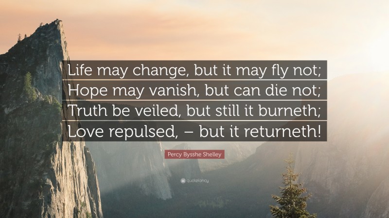 Percy Bysshe Shelley Quote: “Life may change, but it may fly not; Hope may vanish, but can die not; Truth be veiled, but still it burneth; Love repulsed, – but it returneth!”