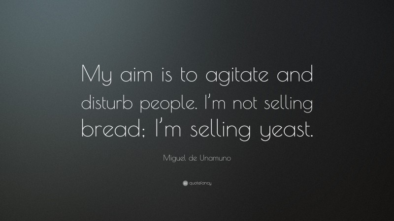 Miguel de Unamuno Quote: “My aim is to agitate and disturb people. I’m not selling bread; I’m selling yeast.”